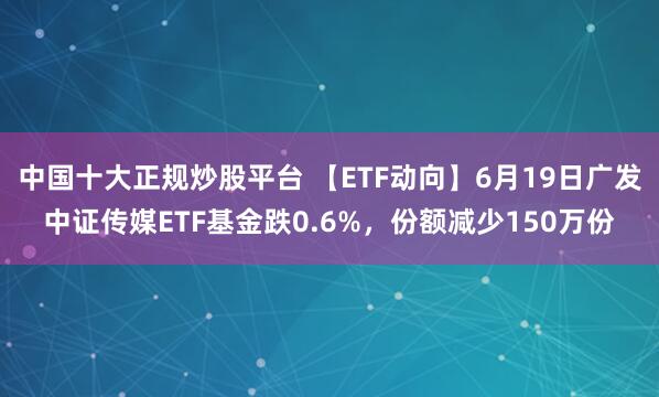 中国十大正规炒股平台 【ETF动向】6月19日广发中证传媒ETF基金跌0.6%，份额减少150万份