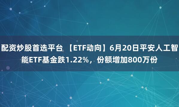 配资炒股首选平台 【ETF动向】6月20日平安人工智能ETF基金跌1.22%，份额增加800万份