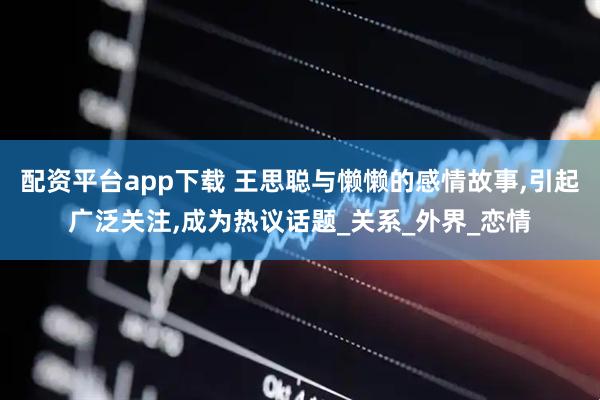 配资平台app下载 王思聪与懒懒的感情故事,引起广泛关注,成为热议话题_关系_外界_恋情