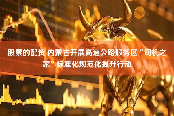股票的配资 内蒙古开展高速公路服务区“司机之家”标准化规范化提升行动