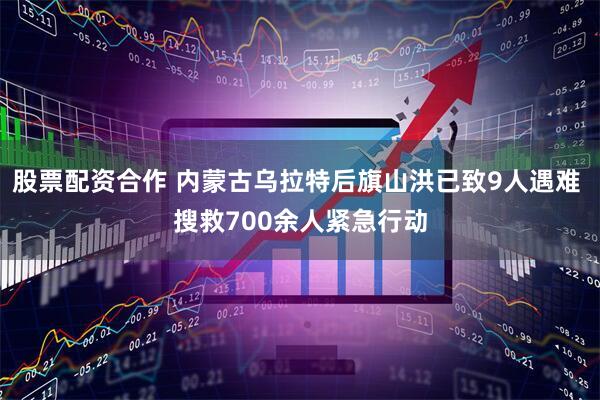 股票配资合作 内蒙古乌拉特后旗山洪已致9人遇难 搜救700余人紧急行动
