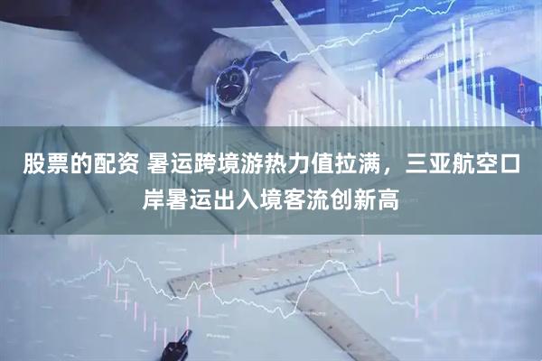 股票的配资 暑运跨境游热力值拉满，三亚航空口岸暑运出入境客流创新高