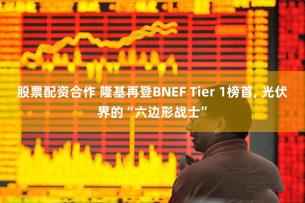 股票配资合作 隆基再登BNEF Tier 1榜首, 光伏界的“六边形战士”