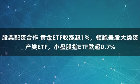 股票配资合作 黄金ETF收涨超1%，领跑美股大类资产类ETF，小盘股指ETF跌超0.7%
