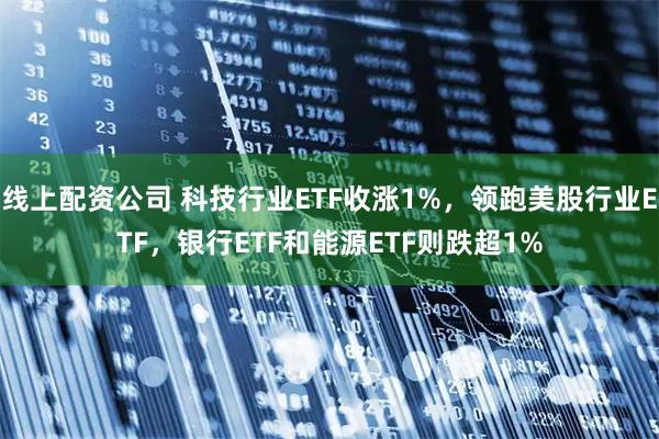 线上配资公司 科技行业ETF收涨1%，领跑美股行业ETF，银行ETF和能源ETF则跌超1%