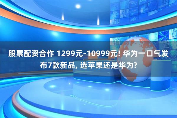 股票配资合作 1299元-10999元! 华为一口气发布7款新品, 选苹果还是华为?
