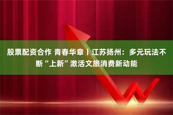 股票配资合作 青春华章丨江苏扬州：多元玩法不断“上新”激活文旅消费新动能